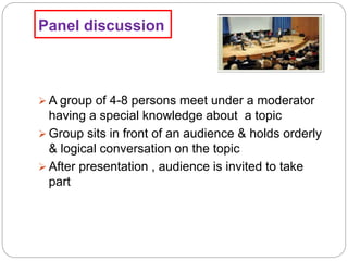 Panel discussion
 A group of 4-8 persons meet under a moderator
having a special knowledge about a topic
 Group sits in front of an audience & holds orderly
& logical conversation on the topic
 After presentation , audience is invited to take
part
 