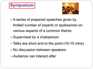 Symposium
A series of prepared speeches given by
limited number of experts or spokesmen on
various aspects of a common theme:
Supervised by a chairperson
Talks are short and to the point (10-15 mins)
No discussion between speakers
Audience can interact after
 
