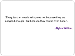 “Every teacher needs to improve not because they are
not good enough , but because they can be even better”.
- Dylan William
 