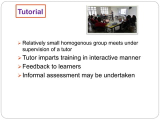 Tutorial
 Relatively small homogenous group meets under
supervision of a tutor
Tutor imparts training in interactive manner
Feedback to learners
Informal assessment may be undertaken
 