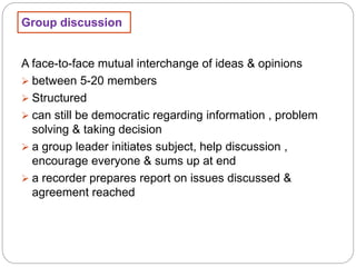 Group discussion
A face-to-face mutual interchange of ideas & opinions
 between 5-20 members
 Structured
 can still be democratic regarding information , problem
solving & taking decision
 a group leader initiates subject, help discussion ,
encourage everyone & sums up at end
 a recorder prepares report on issues discussed &
agreement reached
 