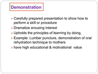 Demonstration
 Carefully prepared presentation to show how to
perform a skill or procedure
 Dramatize arousing interest
 Upholds the principles of learning by doing,
 Example: Lumber puncture, demonstration of oral
rehydration technique to mothers
 have high educational & motivational value
 