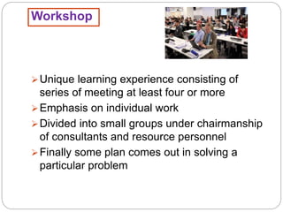 Workshop
Unique learning experience consisting of
series of meeting at least four or more
Emphasis on individual work
Divided into small groups under chairmanship
of consultants and resource personnel
Finally some plan comes out in solving a
particular problem
 
