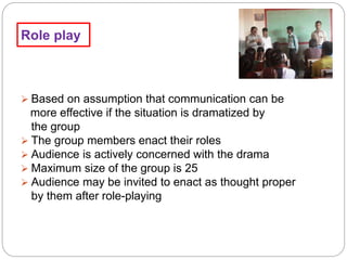 Role play
 Based on assumption that communication can be
more effective if the situation is dramatized by
the group
 The group members enact their roles
 Audience is actively concerned with the drama
 Maximum size of the group is 25
 Audience may be invited to enact as thought proper
by them after role-playing
 