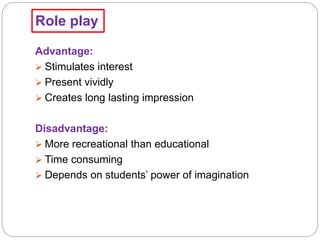 Role play
Advantage:
 Stimulates interest
 Present vividly
 Creates long lasting impression
Disadvantage:
 More recreational than educational
 Time consuming
 Depends on students’ power of imagination
 