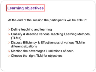 Learning objectives
At the end of the session the participants will be able to:
 Define teaching and learning
 Classify & describe various Teaching Learning Methods
(TLMs)
 Discuss Efficiency & Effectiveness of various TLM in
different situations
 Mention the advantages / limitations of each
 Choose the right TLM for objectives
 