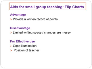 Aids for small group teaching: Flip Charts
Advantage
 Provide a written record of points
Disadvantage
 Limited writing space / changes are messy
For Effective use
 Good illumination
 Position of teacher
 