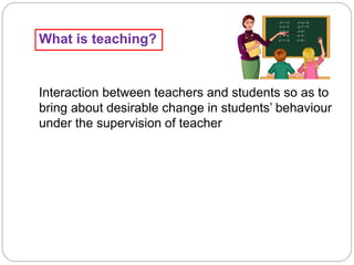 What is teaching?
Interaction between teachers and students so as to
bring about desirable change in students’ behaviour
under the supervision of teacher
 