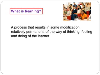 What is learning?
A process that results in some modification,
relatively permanent, of the way of thinking, feeling
and doing of the learner
 