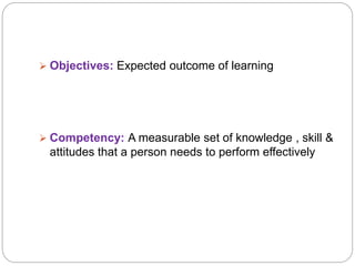  Objectives: Expected outcome of learning
 Competency: A measurable set of knowledge , skill &
attitudes that a person needs to perform effectively
 