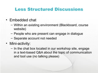 Less Structured Discussions Embedded chat Within an existing environment (Blackboard, course website) People who are present can engage in dialogue Separate account not needed Mini-activity: In the chat box located in our workshop site, engage in a text-based Q&A about the topic of communication and tool use (no talking please) 