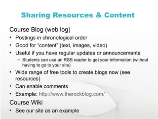 Sharing Resources & Content  Course Blog (web log) Postings in chronological order Good for “content” (text, images, video) Useful if you have regular updates or announcements Students can use an RSS reader to get your information (without having to go to your site) Wide range of free tools to create blogs now (see resources) Can enable comments Example:  http://www.therockblog.com/   Course Wiki See our site as an example 