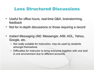 Less Structured Discussions Useful for office hours, real-time Q&A, brainstorming, feedback Not for in-depth discussions or those requiring a record Instant Messaging (IM) : Messenger, AIM, AOL, Yahoo, Google, etc. Not really suitable for instruction, may be used by students amongst themselves Difficulties for instructor to bring everyone together with one tool/in one environment due to different accounts 