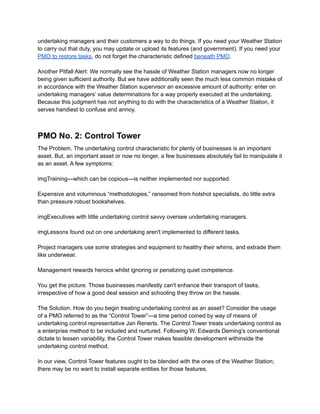 undertaking managers and their customers a way to do things. If you need your Weather Station
to carry out that duty, you may update or upload its features (and government). If you need your
PMO to restore tasks, do not forget the characteristic defined beneath PMO.
Another Pitfall Alert: We normally see the hassle of Weather Station managers now no longer
being given sufficient authority. But we have additionally seen the much less common mistake of
in accordance with the Weather Station supervisor an excessive amount of authority: enter on
undertaking managers’ value determinations for a way properly executed at the undertaking.
Because this judgment has not anything to do with the characteristics of a Weather Station, it
serves handiest to confuse and annoy.
PMO No. 2: Control Tower
The Problem. The undertaking control characteristic for plenty of businesses is an important
asset. But, an important asset or now no longer, a few businesses absolutely fail to manipulate it
as an asset. A few symptoms:
imgTraining—which can be copious—is neither implemented nor supported.
Expensive and voluminous “methodologies,” ransomed from hotshot specialists, do little extra
than pressure robust bookshelves.
imgExecutives with little undertaking control savvy oversee undertaking managers.
imgLessons found out on one undertaking aren't implemented to different tasks.
Project managers use some strategies and equipment to healthy their whims, and extrade them
like underwear.
Management rewards heroics whilst ignoring or penalizing quiet competence.
You get the picture. Those businesses manifestly can't enhance their transport of tasks,
irrespective of how a good deal session and schooling they throw on the hassle.
The Solution. How do you begin treating undertaking control as an asset? Consider the usage
of a PMO referred to as the “Control Tower”—a time period coined by way of means of
undertaking control representative Jan Renerts. The Control Tower treats undertaking control as
a enterprise method to be included and nurtured. Following W. Edwards Deming's conventional
dictate to lessen variability, the Control Tower makes feasible development withinside the
undertaking control method.
In our view, Control Tower features ought to be blended with the ones of the Weather Station;
there may be no want to install separate entities for those features.
 