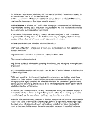 An unmarried PMO can also additionally carry out diverse combos of PMO features, relying on
the circumstance. Here is one plausible approach
Exhibit 1. An unmarried PMO can also additionally carry out diverse combos of PMO features,
relying on the circumstance. Here is one plausible approach.
Basic Functions. In exercise, the Control Tower PMO plays 4 preferred features: establishes
requirements for handling tasks; consults on a way to observe the ones requirements; enforces
the requirements; and improves the requirements.
1. Establishes Standards for Managing Projects. You have been given to have fundamental
requirements for handling tasks, and the PMO would possibly as properly write them. Typical
subjects addressed via way of means of such requirements encompass:
imgRisk control—template, frequency, approach of transport
imgProject configuration—who reviews to whom need to make experience from a position and
authority standpoint
imgCommunication/escalation requirements— whilst/how to tell whom
Change-manipulate mechanisms
imgLessons found out—methods for gathering, documenting, and making use of throughout the
organization
imgThe requirements—equipment and methods— will want to scale up or down to deal with one
of a kind length tasks.
Pitfall Alert: You allow a few humans to begin writing requirements and that they simply by no
means stop. Either get them jobs in Washington or manipulate them closely. This is an area for
the eighty/20 rule: eighty percent of the best to be completed will come from 20 percent of the
policies you may assume up. Stop there and desire for intelligence and ordinary control to hold
you to the relaxation of the manner.
In desire to particular requirements, certainly considered one among our colleagues employs a
method she calls “Expectations of Project Managers.” She offers the undertaking supervisor a
report that spells out the factor of every well known fact she might have written.
Then she asks the undertaking supervisor to deal with every factor. For instance, beneath neath
“Scope” she would possibly ask the undertaking supervisor to explain the undertaking's scope,
the way it turned into determined, what's blanketed and excluded, how scope modifications
could be controlled. In this manner, she leads undertaking managers to cowl all of the bases,
 
