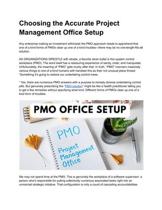 Choosing the Accurate Project
Management Office Setup
Any enterprise making an investment withinside the PMO approach needs to apprehend that
one of a kind forms of PMOs clear up one of a kind troubles—there may be no one-length-fits-all
solution.
AS ORGANIZATIONS WRESTLE with etrade, a favorite silver bullet is this system control
workplace (PMO). The word itself has a reassuring experience of sanity, order, and manipulate.
Unfortunately, the meaning of “PMO” gets murky after that. In truth, “PMO” manners massively
various things to one of a kind humans with handiest this as their not unusual place thread:
“Something it's going to restore our undertaking control mess.
” Yes, there are numerous PMO answers with a purpose to remedy diverse undertaking control
pills. But genuinely prescribing the “PMO solution” might be like a health practitioner telling you
to get a few remedies without specifying what kind. Different forms of PMOs clear up one of a
kind form of troubles.
We may not spend time at the PMO. This is genuinely the workplace of a software supervisor: a
person who's responsible for pulling collectively numerous associated tasks right into an
unmarried strategic initiative. That configuration is only a count of cascading accountabilities
 