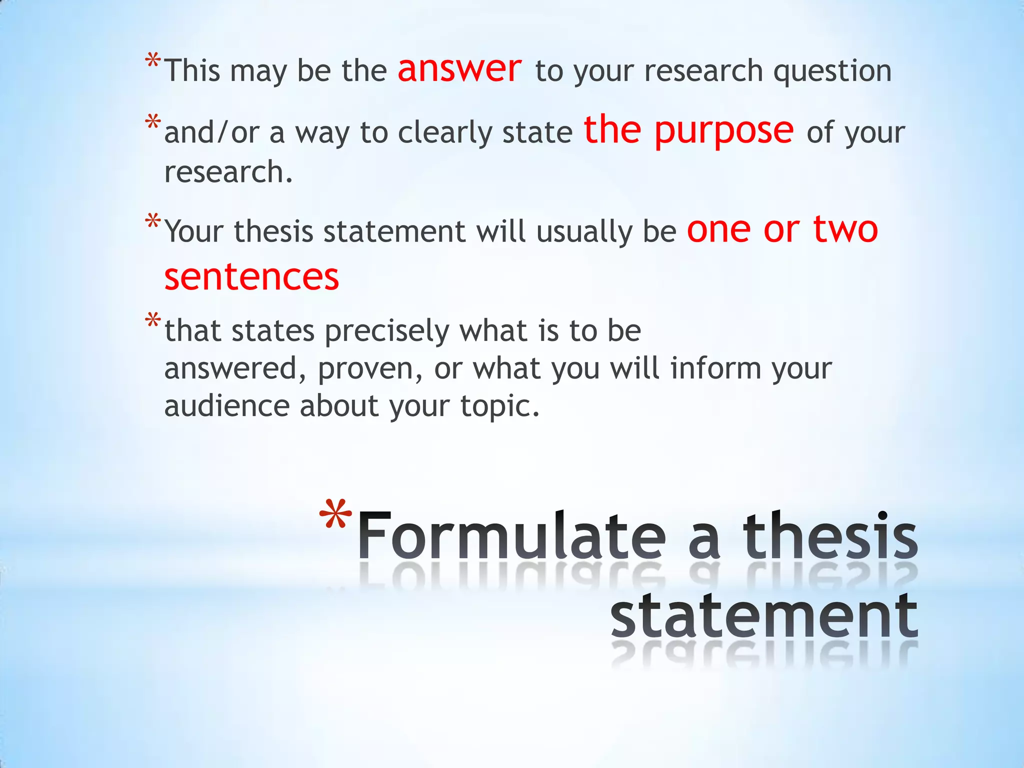 * This may be the answer   to your research question
* and/or a way to clearly state the purpose of your
 research.
* Your thesis statement will usually be one or two
  sentences
* that states precisely what is to be
 answered, proven, or what you will inform your
 audience about your topic.



             *
 