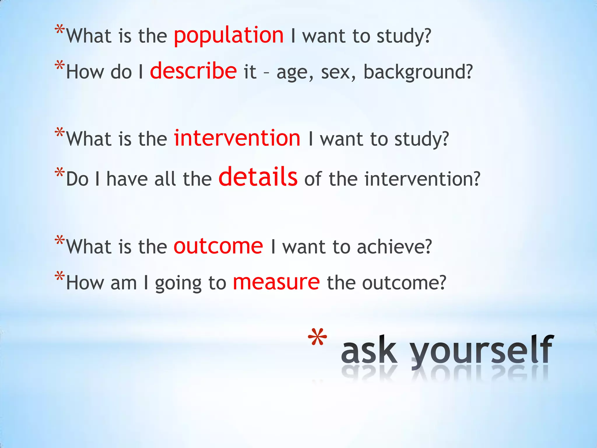 *What is the population I want to study?
*How do I describe it – age, sex, background?

*What is the intervention I want to study?
*Do I have all the details of the intervention?

*What is the outcome I want to achieve?
*How am I going to measure the outcome?

                           *
 