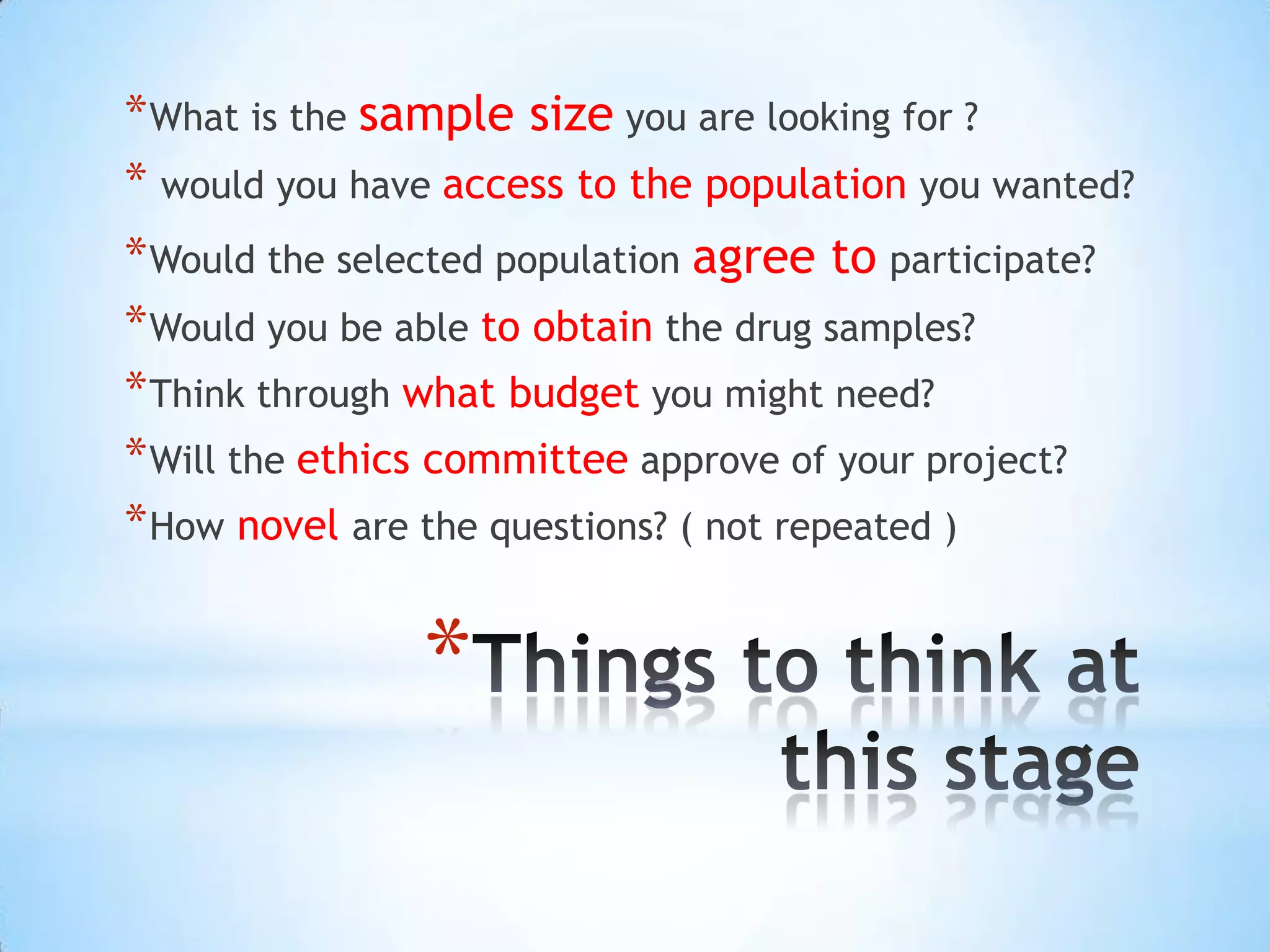 * What is the sample size you are looking for ?
* would you have access to the population you wanted?
* Would the selected population agree to participate?
* Would you be able to obtain the drug samples?
* Think through what budget you might need?
* Will the ethics committee approve of your project?
* How novel are the questions? ( not repeated )


               *
 