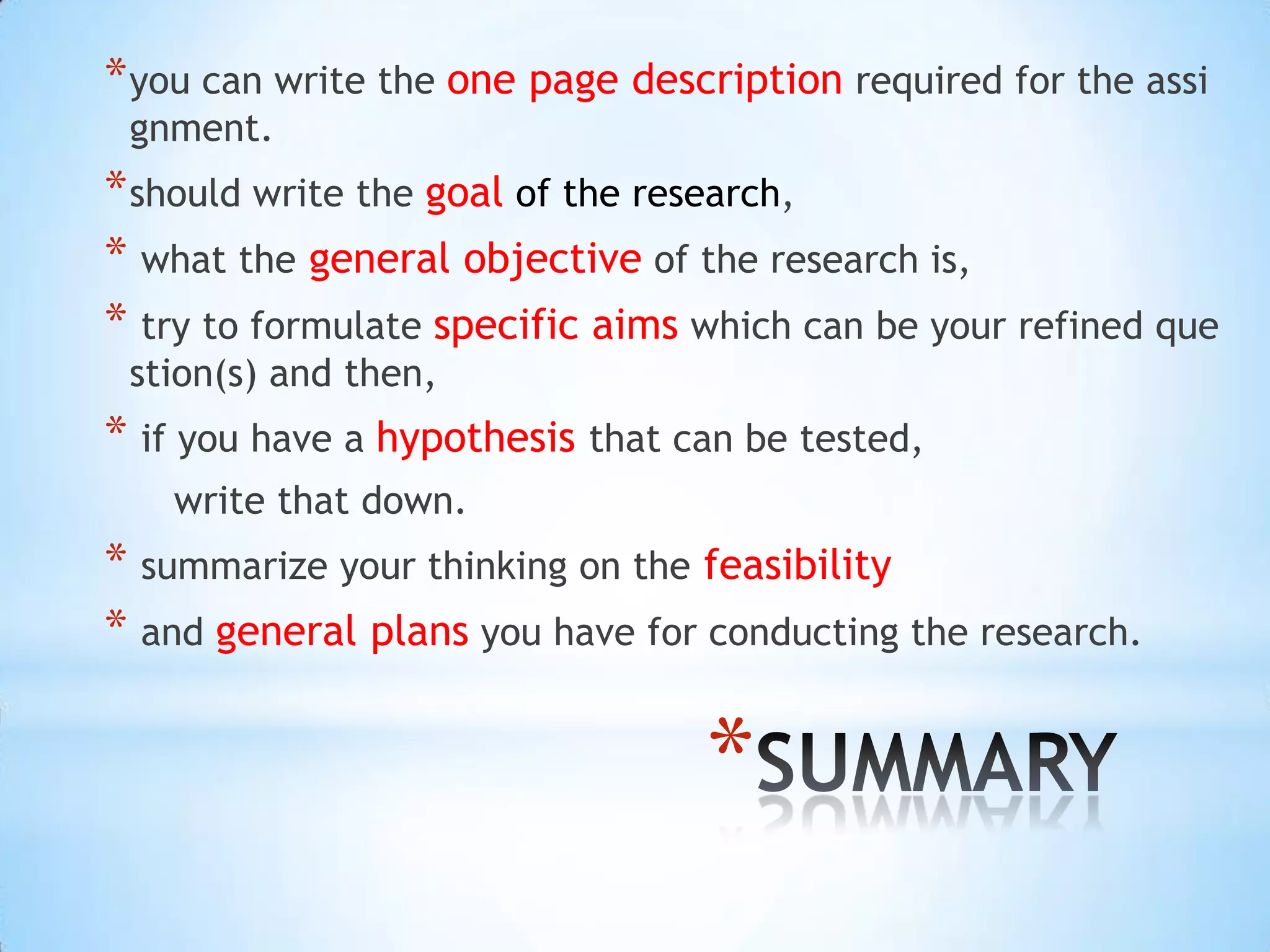 * you can write the one page description required for the assi
 gnment.
* should write the goal of the research,
* what the general objective of the research is,
* try to formulate specific aims which can be your refined que
 stion(s) and then,
* if you have a hypothesis that can be tested,
   write that down.
* summarize your thinking on the feasibility
* and general plans you have for conducting the research.

                                 *
 