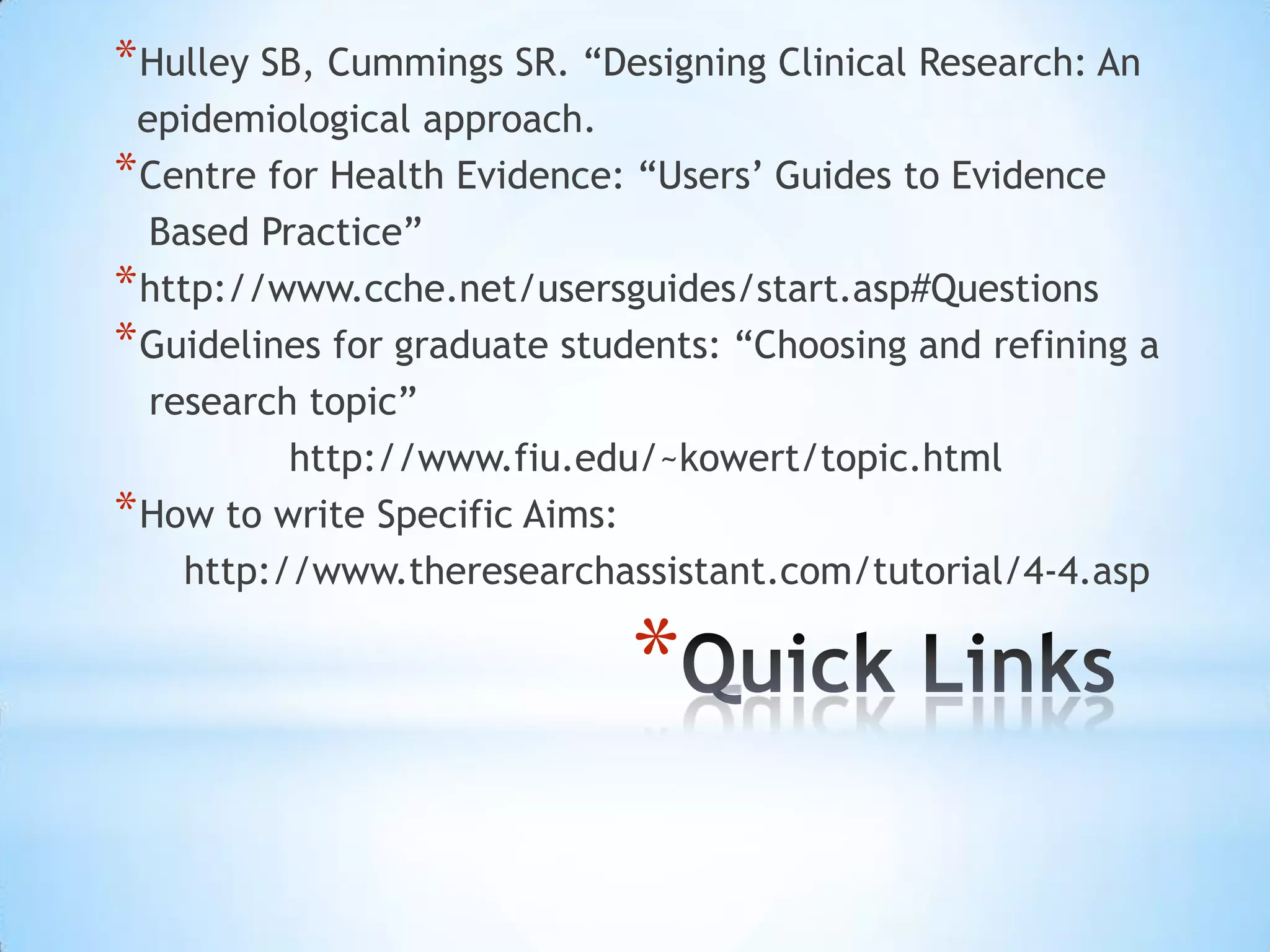 * Hulley SB, Cummings SR. “Designing Clinical Research: An
 epidemiological approach.
* Centre for Health Evidence: “Users’ Guides to Evidence
  Based Practice”
* http://www.cche.net/usersguides/start.asp#Questions
* Guidelines for graduate students: “Choosing and refining a
  research topic”
           http://www.fiu.edu/~kowert/topic.html
* How to write Specific Aims:
     http://www.theresearchassistant.com/tutorial/4‐4.asp

                             *
 