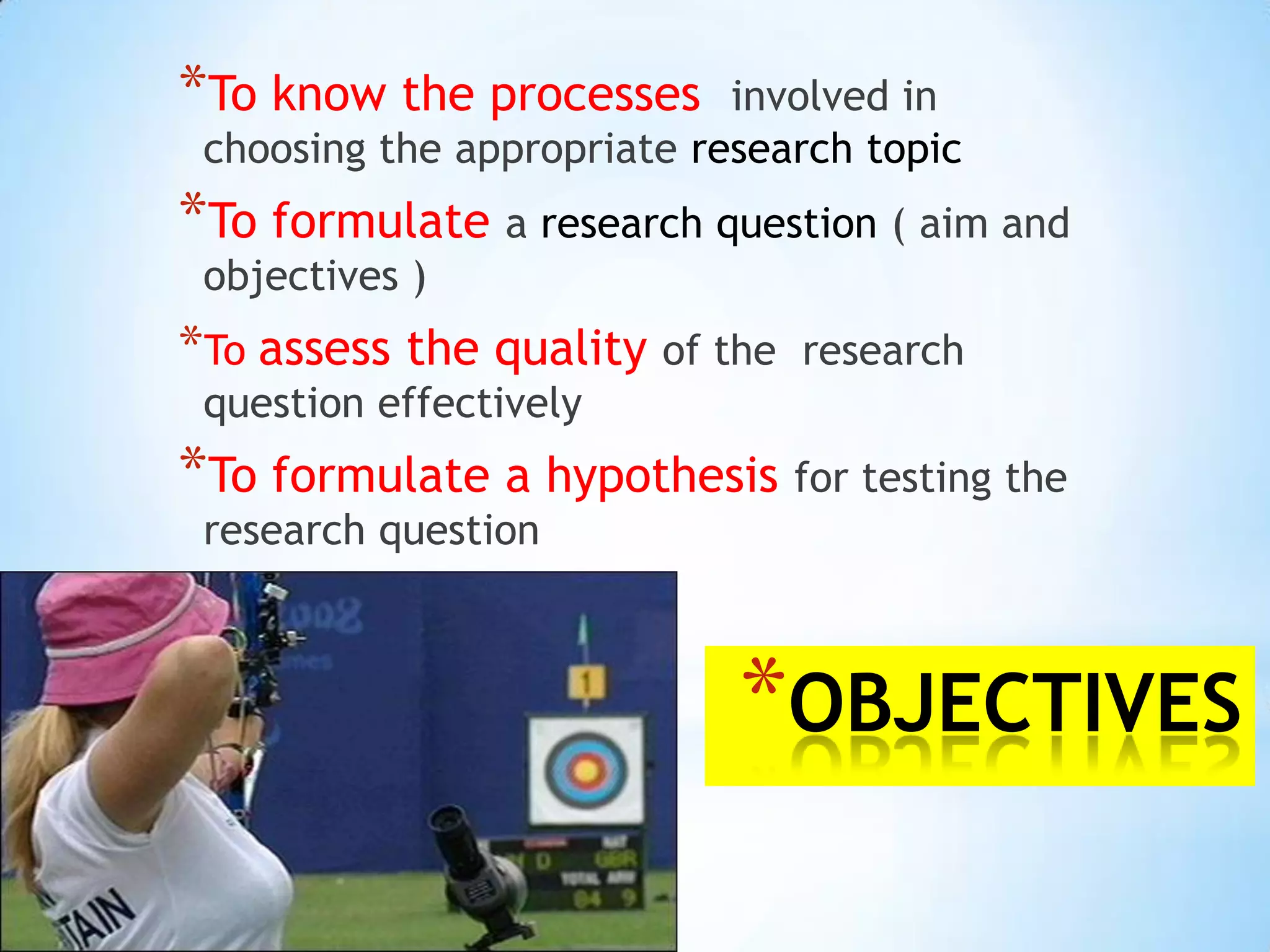 *To know the processes      involved in
 choosing the appropriate research topic
*To formulate a research question ( aim and
 objectives )
*To assess the quality of the   research
 question effectively
*To formulate a hypothesis for testing the
 research question



                            *OBJECTIVES
 