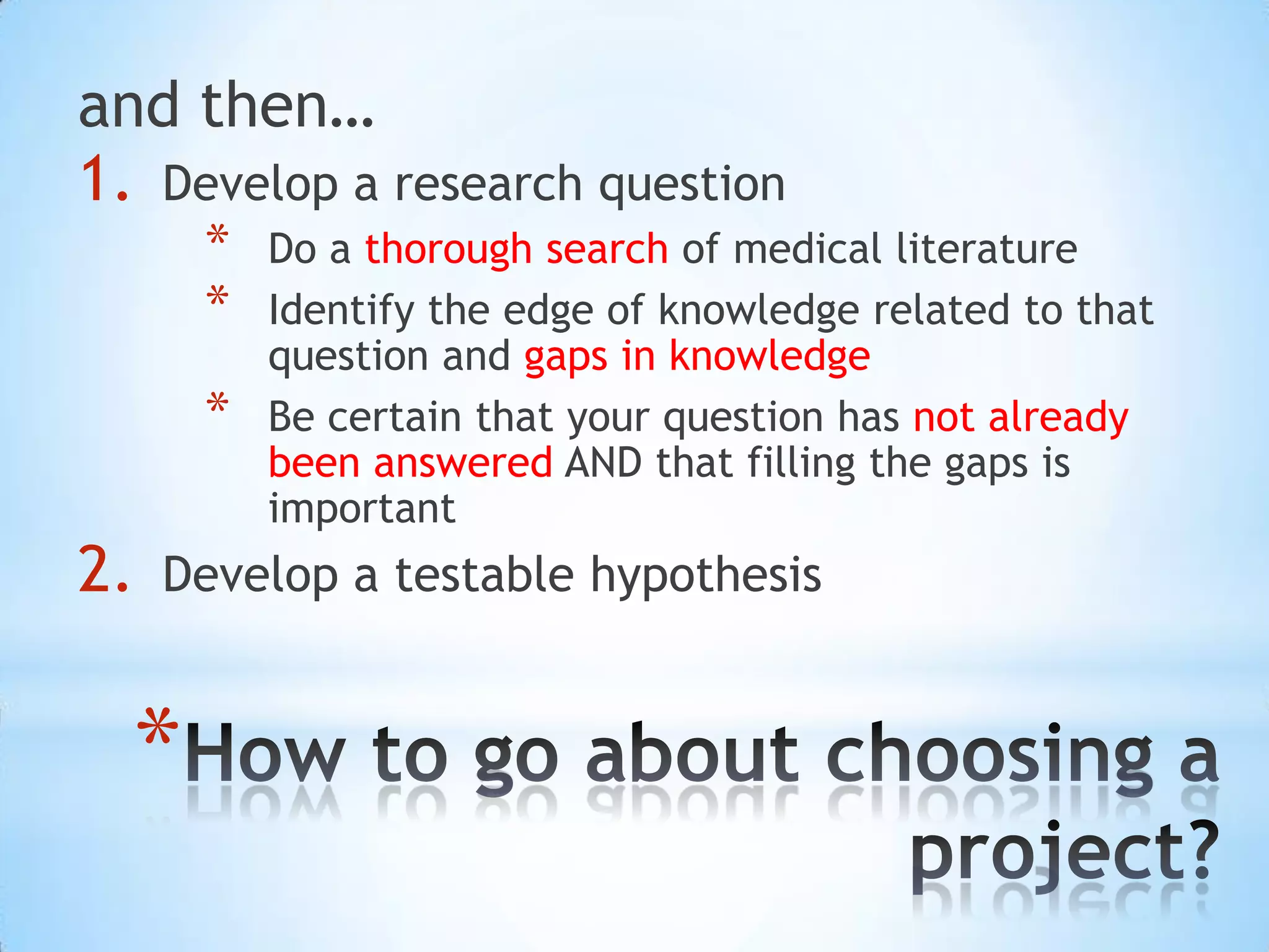 and then…
1. Develop a research question
      *   Do a thorough search of medical literature
      *   Identify the edge of knowledge related to that
          question and gaps in knowledge
      *   Be certain that your question has not already
          been answered AND that filling the gaps is
          important
2.   Develop a testable hypothesis


  *
 