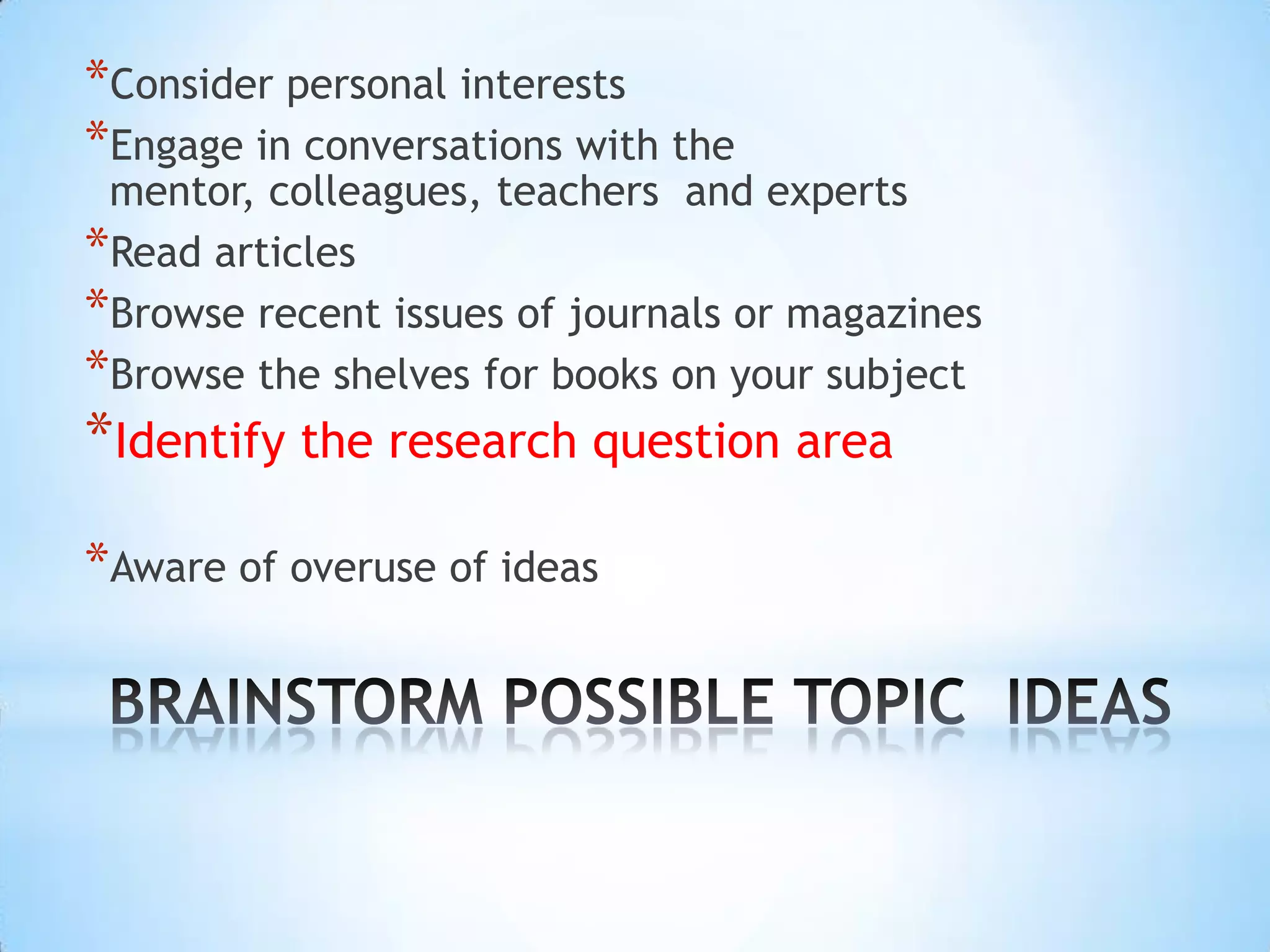 *Consider personal interests
*Engage in conversations with the
 mentor, colleagues, teachers and experts
*Read articles
*Browse recent issues of journals or magazines
*Browse the shelves for books on your subject
*Identify the research question area
*Aware of overuse of ideas
 