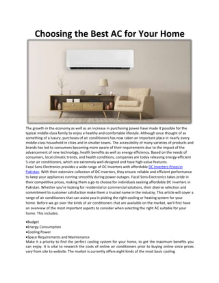 Choosing the Best AC for Your Home
The growth in the economy as well as an increase in purchasing power have made it possible for the
typical middle-class family to enjoy a healthy and comfortable lifestyle. Although once thought of as
something of a luxury, purchases of air conditioners has now taken an important place in nearly every
middle-class household in cities and in smaller towns. The accessibility of many varieties of products and
brands has led to consumers becoming more aware of their requirements due to the impact of the
advancement of new technology, health benefits as well as energy efficiency. Based on the needs of
consumers, local climatic trends, and health conditions, companies are today releasing energy-efficient
5-star air conditioners, which are extremely well-designed and have high-value features.
Fazal Sons Electronics provides a wide range of DC Inverters with affordable DC Inverters Prices in
Pakistan. With their extensive collection of DC inverters, they ensure reliable and efficient performance
to keep your appliances running smoothly during power outages. Fazal Sons Electronics takes pride in
their competitive prices, making them a go-to choose for individuals seeking affordable DC inverters in
Pakistan. Whether you're looking for residential or commercial solutions, their diverse selection and
commitment to customer satisfaction make them a trusted name in the industry. This article will cover a
range of air conditioners that can assist you in picking the right cooling or heating system for your
home. Before we go over the kinds of air conditioners that are available on the market, we'll first have
an overview of the most important aspects to consider when selecting the right AC suitable for your
home. This includes:
Budget
Energy Consumption
Cooling Power
Space Requirements and Maintenance
Make it a priority to find the perfect cooling system for your home, to get the maximum benefits you
can enjoy. It is vital to research the costs of online air conditioners prior to buying online since prices
vary from site to website. The market is currently offers eight kinds of the most basic cooling
 