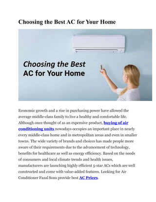 Choosing the Best AC for Your Home
Economic growth and a rise in purchasing power have allowed the
average middle-class family to live a healthy and comfortable life.
Although once thought of as an expensive product, buying of air
conditioning units nowadays occupies an important place in nearly
every middle-class home and in metropolitan areas and even in smaller
towns. The wide variety of brands and choices has made people more
aware of their requirements due to the advancement of technology,
benefits for healthcare as well as energy efficiency. Based on the needs
of consumers and local climate trends and health issues,
manufacturers are launching highly efficient 5-star ACs which are well
constructed and come with value-added features. Looking for Air
Conditioner Fazal Sons provide best AC Prices.
 