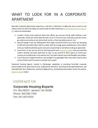 WHAT TO LOOK FOR IN A CORPORATE
APARTMENT
Generally Corporate Apartments range from a unit that is fairly basic to high ends. But as much as unit
matters, there are still many things you need to look for while choosing a Corporate Apartment in Jackson,
MS, which are listed below:
 Location: Pretty much important factor that affects you and your family while shifting in such
apartment. Check-out the location like how much it is far from your work place, grocery stores,
gas station are nearby or not, kids schools are far or they have pickup zone or not.
 Square Footage: If you are shifting alone then single unit will be fine for you, but if you are going
to shift with your family then look for a place that has enough space and bedrooms. Also confirm
with your landlords whether guests and pets are permitted or not before making an agreement.
 Lease Terms: If you are not sure for how long you’ll need Corporate Lodging then you need the
confirm whether you’ll get apartment as soon as you arrived? Is there option to renew your
contract on monthly basis or can extend stay? You need to know how much flexibility you will get.
 Cost: If the price of apartment fits in your budget? Is it negotiable? How much will it cost for extra
service if taken any? You need to consider cost as well!
Corporate Housing Experts, located in Mississippi, specializes in providing furnished corporate
accommodations for government travel, employment relocation, insurance/catastrophe placement, and
extended short term Apartments, summer/college interns, and professional travelers across the country.
Request a Quote today!
 