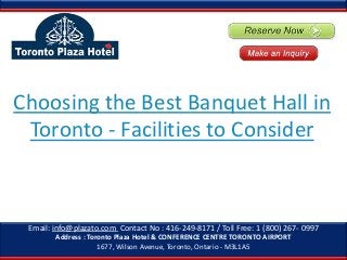 Choosing the Best Banquet Hall in
Toronto - Facilities to Consider

Email: info@plazato.com Contact No : 416-249-8171 / Toll Free: 1 (800) 267- 0997
Address : Toronto Plaza Hotel & CONFERENCE CENTRE TORONTO AIRPORT
1677, Wilson Avenue, Toronto, Ontario - M3L1A5

 