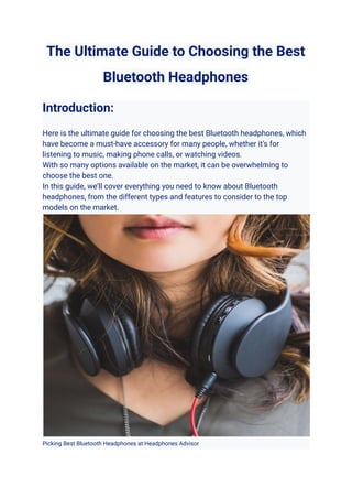 The Ultimate Guide to Choosing the Best
Bluetooth Headphones
Introduction:
Here is the ultimate guide for choosing the best Bluetooth headphones, which
have become a must-have accessory for many people, whether it’s for
listening to music, making phone calls, or watching videos.
With so many options available on the market, it can be overwhelming to
choose the best one.
In this guide, we’ll cover everything you need to know about Bluetooth
headphones, from the different types and features to consider to the top
models on the market.
Picking Best Bluetooth Headphones at Headphones Advisor
 