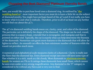 Sure, you would like to purchase loved ones a diamond ring. As outlined by "the
wedding band co", most important factor you must do is learn a little bit on the subject
of diamond jewelry. You might have perhaps heard of the 4C's and if not really, you have
to know what it is and what it indicate. Therefore, prior to all of us head out any further
we will find out about the 4C's.

The 4C's in diamond wedding bands mean cut, clarity, carat, and color of the diamond.
The particular cut is definitely the shape of the diamond. The shape can be oval, round,
princess that is a square shape, emerald that is rectangular, and marquise and that is
pointed on either end. Typically, the cut is exactly what can help determine the fineness
of the diamonds. Numerous cuts grant more features to the diamonds that will allow far
lighter to reflect. An emerald cut offers the bare minimum number of features while the
round cut provides much more.

A numerical and alphabetical scale measures clarity of a diamond. Clarity is really just
the flaws that the diamond has. Every diamond except rare ones will have some type of
flaw whether it is a nick, mark or a bit cloudy. Most diamonds in platinum eternity
bands for women are VS1 to S1 ratings these diamonds have small flaws, which cannot
be seen even under a very strong magnification. Any diamond in the "F" category is
considered to be without any flaws and is very rare to find.
 