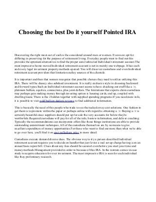 Choosing the best Do it yourself Pointed IRA

Discovering the right most out of cash is the considered around men or women. Even now opt for
differing in preserving for the purpose of retirement living. Everyday people want to find out this
provides the optimum alternatives to find the proper auto redirected Individual retirement account.The
most impressive home moved Individual retirement account is not in merely one webpage. It has each
and every legal investment property methods opened. You will discover custodians and even Individual
retirement account providers that limitation outlay sources of the clientele.
It is important and then that women recognize that possible choices they need to utilize utilizing this
IRA. There will be chancy also subdued investment. It is really exclusive style in choosing backward
and forward types.Such an Individual retirement account seems to have checking out stuff like a / r,
platinum bullion, equities, connections, plus joint dollars. The limitations that experts claim custodians
may perhaps gain making money through investing option is housing cards, end up, coupled with
dwelling loans. There is the 2 hidden together with supplied spending programs.If you need more info,
it is possible to visit gold bullion dealers reviews to find additional information.
This is basically the need of this people who trade to see the tucked away cost solutions. One fashion to
get them is to promote within the paper or perhaps online with regard to obtaining a / r. Buying a / r is
certainly beautiful since suppliers should put up for sale the very accounts for below they're
worthwhile.Required custodians will pay for all of the info, bestow information, and deliver coaching.
Typically the recommendations can incorporate offers like those things institutions are able to provide
outstanding commitment techniques. All of the custodians themselves are by no means to give
excellent expenditure of money opportunities.For those who want to find out more than what we're able
to go over here, you'll find it on spot palladium price in more detail.
Custodians execute demand diverse dues. The obvious way to try a person described Individual
retirement account requires you to decide on handler that just levies a real set up charge having a on an
annual basis repair bill. Clues about any fees should be secured even before you start your time and
money methods.Management provided in order to because of this IRA. In the restrain comes in case
study to acquire education for ever investment. The most impressive IRA is seen for each individual
like they preliminary research.

 