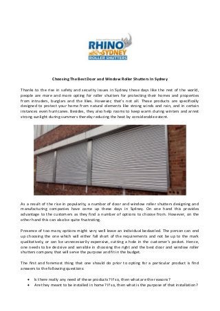 Choosing The Best Door and Window Roller Shutters In Sydney
Thanks to the rise in safety and security issues in Sydney these days like the rest of the world,
people are more and more opting for roller shutters for protecting their homes and properties
from intruders, burglars and the likes. However, that's not all. These products are specifically
designed to protect your home from natural elements like strong winds and rain, and in certain
instances even hurricanes. Besides, they also help rooms to keep warm during winters and arrest
strong sunlight during summers thereby reducing the heat by considerable extent.
As a result of the rise in popularity, a number of door and window roller shutters designing and
manufacturing companies have come up these days in Sydney. On one hand this provides
advantage to the customers as they find a number of options to choose from. However, on the
other hand this can also be quite frustrating.
Presence of too many options might very well leave an individual bedazzled. The person can end
up choosing the one which will either fall short of the requirements and not be up to the mark
qualitatively, or can be unnecessarily expensive, cutting a hole in the customer's pocket. Hence,
one needs to be decisive and sensible in choosing the right and the best door and window roller
shutters company that will serve the purpose and fit in the budget.
The first and foremost thing that one should do prior to opting for a particular product is find
answers to the following questions:
 Is there really any need of these products? If so, then what are the reasons?
 Are they meant to be installed in home? If so, then what is the purpose of that installation?
 