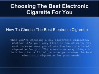 Choosing The Best Electronic Cigarette For You How To Choose The Best Electronic Cigarette When you're choosing a new electronic cigarette, whether it's your very first or one of many, you want to make sure you choose the best electronic cigarette for you. There are some easy things to look for that will help ensure you choose the best electronic cigarette for your needs. 