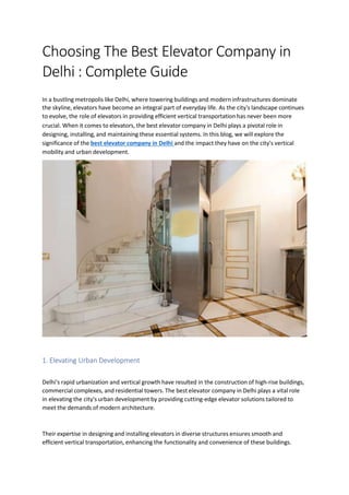 Choosing The Best Elevator Company in
Delhi : Complete Guide
In a bustling metropolis like Delhi, where towering buildings and modern infrastructures dominate
the skyline, elevators have become an integral part of everyday life. As the city's landscape continues
to evolve, the role of elevators in providing efficient vertical transportation has never been more
crucial. When it comes to elevators, the best elevator company in Delhi plays a pivotal role in
designing, installing, and maintaining these essential systems. In this blog, we will explore the
significance of the best elevator company in Delhi and the impact they have on the city's vertical
mobility and urban development.
1. Elevating Urban Development
Delhi's rapid urbanization and vertical growth have resulted in the construction of high-rise buildings,
commercial complexes, and residential towers. The best elevator company in Delhi plays a vital role
in elevating the city's urban development by providing cutting-edge elevator solutions tailored to
meet the demands of modern architecture.
Their expertise in designing and installing elevators in diverse structures ensures smooth and
efficient vertical transportation, enhancing the functionality and convenience of these buildings.
 