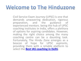 Civil Service Exam Journey (UPSC) is one that
demands unwavering dedication, rigorous
preparation, and the guidance of
experienced mentors. being the hub of UPSC
coaching institutes in India, offers a plethora
of options for aspiring candidates. However,
making the right choice among the many
coaching centre can be a daunting task.
Fortunately, The Hindu Zone emerges as a
beacon of hope for UPSC aspirants,
providing them with a reliable platform to
select the Best IAS coaching in Delhi.
 