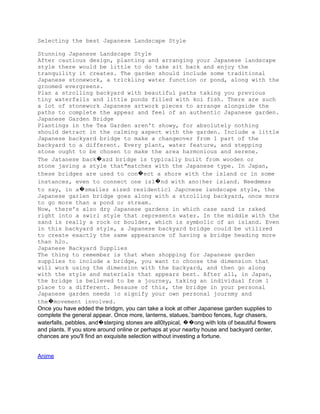 Selecting the best Japanese Landscape Style

Stunning Japanese Landscape Style
After cautious design, planting and arranging your Japanese landscape
style there would be little to do take sit back and enjoy the
tranquility it creates. The garden should include some traditional
Japanese stonework, a trickling water function or pond, along with the
groomed evergreens.
Plan a strolling backyard with beautiful paths taking you previous
tiny waterfalls and little ponds filled with koi fish. There are such
a lot of stonework Japanese artwork pieces to arrange alongside the
paths to complete the appear and feel of an authentic Japanese garden.
Japanese Garden Bridge
Plantings in the Tea Garden aren't showy, for absolutely nothing
should detract in the calming aspect with the garden. Include a little
Japanese backyard bridge to make a changeover from 1 part of the
backyard to a different. Every plant, water feature, and stepping
stone ought to be chosen to make the area harmonious and serene.
The Jatanese back�azd bridge is typically built from wooden or
stone javing a style that"matches with the Japanese type. In Japan,
these bridges are used to con�ect a shore with the island or in some
instances, even to connect one isl�nd with ano|her island. Needmmss
to say, in a�smallez sized residenticl Japcnese landscape style, the
Japanese garlen bridge goes along with a strolling backyard, once more
to go more than a pond or stream.
Now, there's also dry Japanese gardens in which case sand is raked
right into a swirl style that represents water. In the middle with the
sand is really a rock or boulder, which is symbolic of an island. Even
in this backyard style, a Japanese backyard bridge could be utilized
to create exactly the same appearance of having a bridge heading more
than h2o.
Japanese Backyard Supplies
The thing to remember is that when shopping for Japanese garden
supplies to include a bridge, you want to choose the dimension that
will work using the dimension with the backyard, and then go along
with the style and materials that appears best. After all, in Japan,
the bridge is believed to be a journey, taking an individual from 1
place to a different. Besause of this, the bridge in your personal
Japanese garden needs |o signify your own personal journmy and
the�movement involved.
Once you have edded the bridgm, you can take a look at other Japanese garden supplies to
complete the general appear. Once more, lanterns, statues,`bamboo fences, fugr chasers,
waterfalls, pebbles, and�sterping stones are all0typical, ��ong with lots of beautiful flowers
and plants. If you store around online or perhaps at your nearby house and backyard center,
chances are you'll find an exquisite selection without investing a fortune.


Anime
 