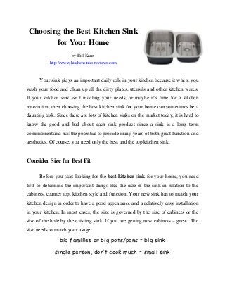 Choosing the Best Kitchen Sink
        for Your Home
                      by Bill Kanx
           http://www.kitchensinks-reviews.com


      Your sink plays an important daily role in your kitchen because it where you
wash your food and clean up all the dirty plates, utensils and other kitchen wares.
If your kitchen sink isn’t meeting your needs, or maybe it's time for a kitchen
renovation, then choosing the best kitchen sink for your home can sometimes be a
daunting task. Since there are lots of kitchen sinks on the market today, it is hard to
know the good and bad about each sink product since a sink is a long term
commitment and has the potential to provide many years of both great function and
aesthetics. Of course, you need only the best and the top kitchen sink.


Consider Size for Best Fit

      Before you start looking for the best kitchen sink for your home, you need
first to determine the important things like the size of the sink in relation to the
cabinets, counter top, kitchen style and function. Your new sink has to match your
kitchen design in order to have a good appearance and a relatively easy installation
in your kitchen. In most cases, the size is governed by the size of cabinets or the
size of the hole by the existing sink. If you are getting new cabinets – great! The
size needs to match your usage:

                big families or big pots/pans = big sink

              single person, don’t cook much = small sink
 