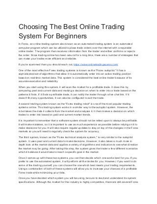 Choosing The Best Online Trading
System For Beginners
In Forex, an online trading system also known as an automated trading system is an automated
computer program which can be utilized to place trade orders over the internet with a reputable
online trader. The program then receives information from the trader and either confirms or rejects
the order. Since trading online has been around for a long time, there are a number of strategies that
can make your trades more efficient and reliable.
If you’re scammed then you should reach out, ​https://www.onlinetradingscams.com/
One of the most effective Forex trading systems is known as the "Forex autopilot." It has a
sophisticated set of algorithms that allow it to automatically enter into an active trading position
based on real-time market data. This system is considered the best online trader because of its
accurate execution and reliability.
When you start using this system, it will scan the market for a profitable trade. It does this by
comparing past and current data and making a decision on when to enter into a trade based on the
patterns it finds. If it finds a profitable trade, it can notify the trader through a live chat link. If it
doesn't find any opportunities, it can also be configured to exit the trade.
A second trading system known as the "Forex trading robot" is one of the most popular trading
systems online. This trading system works in a similar way to the autopilot system. However, the
robot takes the data it collects from the market and analyzes it. It then makes a decision on which
trades to enter into based on past and current market trends.
It is important to remember that a software system should not be relied upon to always be profitable.
It will make mistakes, so it is important to use as much experience as possible before relying on it to
make decisions for you. It will also require regular updates to stay on top of the changes in the Forex
markets so you will need to regularly check the system for accuracy.
The third system, known as the "Forex technical analysis system," is very similar to the autopilot
system. It uses past and current data to make decisions. However, it also takes a much more in
depth look at the market data and applies a variety of algorithms and indicators to see what direction
the market may be going. After taking this step, the system gives the trader a few different scenarios
which it believes it would take to reach a specific goal in the market.
Once it comes up with these two systems, you can then decide which one works best for you. If you
prefer to use the automated system, it will perform all the trades for you. However, if you want to do
some of the trading yourself, you can choose the one which best meets your trading requirements.
Using a combination of both of these systems will allow you to increase your chances of a profitable
Forex trade while minimizing your risks.
Once you have decided which system you will be using, be sure to read and understand its system
specifications. Although the market for this industry is highly competitive, there are still several Forex
 