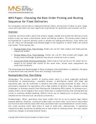 www.metronetworkstrategies.com
Copyright 2015 by Metro Network Strategies. All rights reserved. 1
MNS Paper: Choosing the Best Order Picking and Routing
Sequence for Fleet Deliveries
For companies with private or dedicated delivery fleets, the decision of when to pick, stage,
route and load orders can have significant implications for operations and customer service.
Overview
Customer and store orders need to be picked, staged, loaded and routed onto delivery trucks
before trucks can leave a distribution center and deliver product. This means orders need to
be finalized for a specific delivery route in advance of loading and delivery. Once orders are
cut-off, there are advantages and disadvantages to the sequence in which orders are picked
and routed. Three options are:
 Routing Orders First, Then Picking. Orders are cut-off, then routed, and finally picked,
staged and loaded
 Picking Orders First, Then Routing. Orders are cut-off, then picked and staged, and
finally routed (although shipments may be pre-routed by route or zone)
 Concurrent Order Picking and Routing. Orders may or may not be cut-off; orders are re-
leased to be picked and routed at the same time; actual route assignments are
confirmed iteratively
The advantages and disadvantages of these strategies is discussed below. In addition, the types
of operations that may benefit from each strategy is discussed.
Routing Orders First, Then Picking
Advantages. The primary benefit of routing orders early is a more organized outbound
distribution or manufacturing / assembly process. A distribution center (DC) labor and
operations plan can be confirmed in advance and order picking executed to plan. This is
particularly important for operations with a high number of delivery stops, dynamic routing
challenges, or lacking a quality Fleet Routing and Scheduling (FRS) system. As picking occurs,
ideally orders can be staged at the correct dock door or loaded directly onto waiting delivery
trucks to minimize double-handling. (Where trucks can be loaded prior to drivers arriving,
valuable driver time and cost can also be conserved.)
Disadvantages. Often, operations that route orders first do so up to several days before
planned delivery. However, cutting off orders early can harm sales. And if new or late orders
are forced to later delivery days when they could have been accommodated on current routes,
this could increase order lead times or lead to stock-outs. Alternatively, if operations
frequently makes exceptions by adding new or late orders to existing routes, this may require
numerous changes to already planned routes.
 