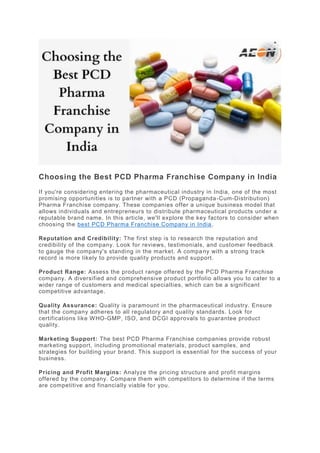 Choosing the Best PCD Pharma Franchise Company in India
If you're considering entering the pharmaceutical industry in India, one of the most
promising opportunities is to partner with a PCD (Propaganda-Cum-Distribution)
Pharma Franchise company. These companies offer a unique business model that
allows individuals and entrepreneurs to distribute pharmaceutical products under a
reputable brand name. In this article, we'll explore the key factors to consider when
choosing the best PCD Pharma Franchise Company in India.
Reputation and Credibility: The first step is to research the reputation and
credibility of the company. Look for reviews, testimonials, and customer feedback
to gauge the company's standing in the market. A company with a strong track
record is more likely to provide quality products and support.
Product Range: Assess the product range offered by the PCD Pharma Franchise
company. A diversified and comprehensive product portfolio allows you to cater to a
wider range of customers and medical specialties, which can be a significant
competitive advantage.
Quality Assurance: Quality is paramount in the pharmaceutical industry. Ensure
that the company adheres to all regulatory and quality standards. Look for
certifications like WHO-GMP, ISO, and DCGI approvals to guarantee product
quality.
Marketing Support: The best PCD Pharma Franchise companies provide robust
marketing support, including promotional materials, product samples, and
strategies for building your brand. This support is essential for the success of your
business.
Pricing and Profit Margins: Analyze the pricing structure and profit margins
offered by the company. Compare them with competitors to determine if the terms
are competitive and financially viable for you.
 