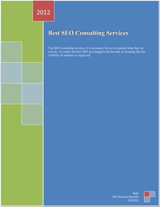2012

   Best SEO Consulting Services

   Top SEO consulting services, it is necessary for us to examine what they do
   exactly. As noted, the best SEO are charged with the task of ensuring that the
   visibility of websites is improved




                                                                      Rajiv
                                                      SEO Outsourcing India
                                                                 2/6/2012
 
