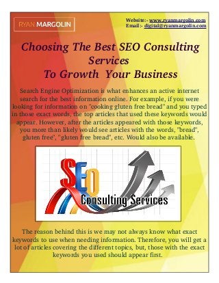 Website:­ www.ryanmargolin.com
                            Email:­ digital@ryanmargolin.com
 Choosing The Best SEO Consulting
Services
 To Growth  Your Business
 
Search Engine Optimization is what enhances an active internet
search for the best information online. For example, if you were
looking for information on "cooking gluten free bread" and you typed
in those exact words, the top articles that used these keywords would
appear. However, after the articles appeared with those keywords,
you more than likely would see articles with the words, "bread",
gluten free", "gluten free bread", etc. Would also be available. 
The reason behind this is we may not always know what exact
keywords to use when needing information. Therefore, you will get a
lot of articles covering the different topics, but, those with the exact
keywords you used should appear first.  
 