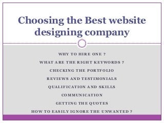 Choosing the Best website
designing company
WHY TO HIRE ONE ?
WHAT ARE THE RIGHT KEYWORDS ?

CHECKING THE PORTFOLIO
REVIEWS AND TESTIMONIALS
QUALIFICATION AND SKILLS
COMMUNICATION
GETTING THE QUOTES
HOW TO EASILY IGNORE THE UNWANTED ?

 