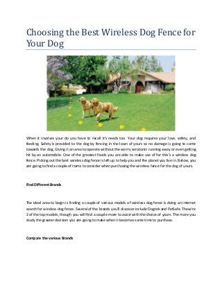 Choosing the Best Wireless Dog Fence for
Your Dog
When it involves your do you have to recall it's needs too. Your dog requires your love, safety, and
feeding. Safety is provided to the dog by fencing in the lawn of yours so no damage is going to come
towards the dog. Giving it an area to operate without the worry serotonin running away or even getting
hit by an automobile. One of the greatest foods you are able to make use of for this's a wireless dog
fence. Picking out the best wireless dog fence is left up to help you and the planet you live in. Below, you
are going to find a couple of items to consider when purchasing the wireless fence for the dog of yours.
Find Different Brands
The ideal area to begin is finding a couple of various models of wireless dog fence is doing an internet
search for wireless dog fence. Several of the brands you'll discover include Dogtek and PetSafe. These're
2 of the top models, though you will find a couple more to assist with the choice of yours. The more you
study the greater decision you are going to make when it becomes some time to purchase.
Compare the various Brands
 