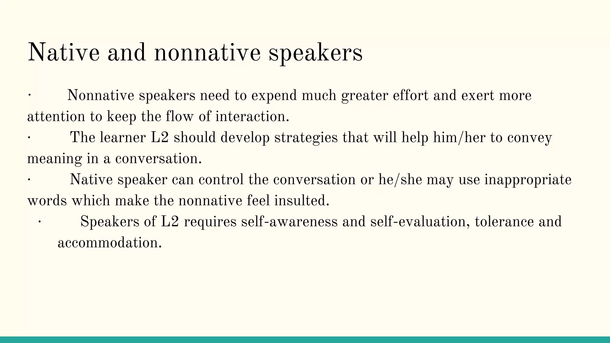 Native and nonnative speakers
· Nonnative speakers need to expend much greater effort and exert more
attention to keep the flow of interaction.
· The learner L2 should develop strategies that will help him/her to convey
meaning in a conversation.
· Native speaker can control the conversation or he/she may use inappropriate
words which make the nonnative feel insulted.
· Speakers of L2 requires self-awareness and self-evaluation, tolerance and
accommodation.
 