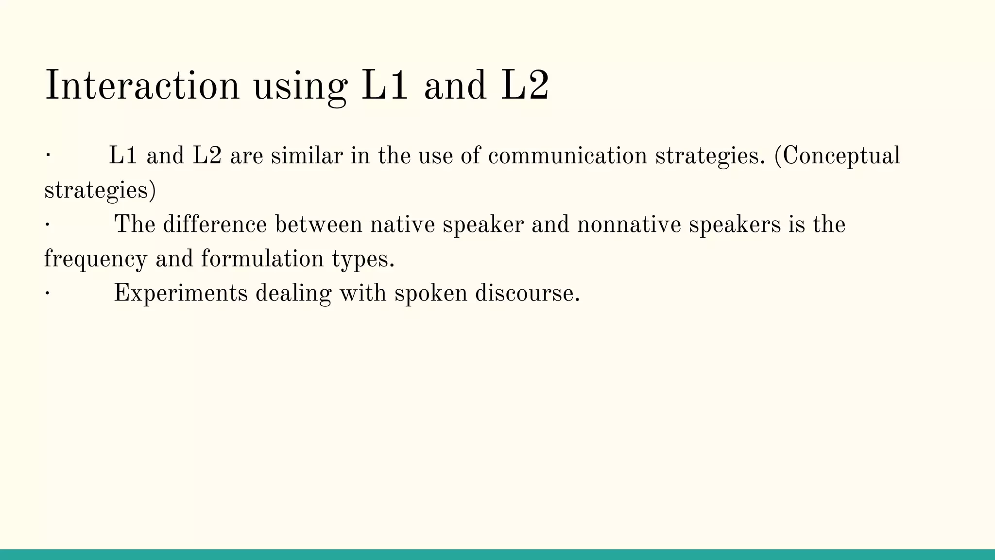 Interaction using L1 and L2
· L1 and L2 are similar in the use of communication strategies. (Conceptual
strategies)
· The difference between native speaker and nonnative speakers is the
frequency and formulation types.
· Experiments dealing with spoken discourse.
 